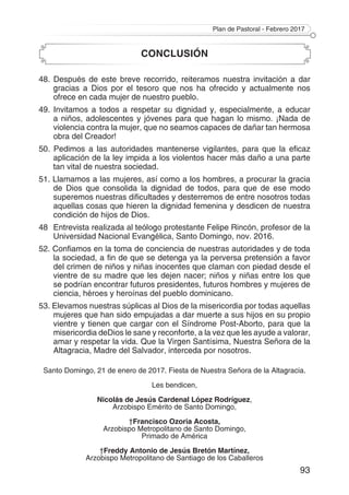 Plan de Pastoral - Febrero 2017
93
CONCLUSIÓN
48. Después de este breve recorrido, reiteramos nuestra invitación a dar
gracias a Dios por el tesoro que nos ha ofrecido y actualmente nos
ofrece en cada mujer de nuestro pueblo.
49. Invitamos a todos a respetar su dignidad y, especialmente, a educar
a niños, adolescentes y jóvenes para que hagan lo mismo. ¡Nada de
violencia contra la mujer, que no seamos capaces de dañar tan hermosa
obra del Creador!
50. Pedimos a las autoridades mantenerse vigilantes, para que la eficaz
aplicación de la ley impida a los violentos hacer más daño a una parte
tan vital de nuestra sociedad.
51. Llamamos a las mujeres, así como a los hombres, a procurar la gracia
de Dios que consolida la dignidad de todos, para que de ese modo
superemos nuestras dificultades y desterremos de entre nosotros todas
aquellas cosas que hieren la dignidad femenina y desdicen de nuestra
condición de hijos de Dios.
48 	Entrevista realizada al teólogo protestante Felipe Rincón, profesor de la
Universidad Nacional Evangélica, Santo Domingo, nov. 2016.
52. Confiamos en la toma de conciencia de nuestras autoridades y de toda
la sociedad, a fin de que se detenga ya la perversa pretensión a favor
del crimen de niños y niñas inocentes que claman con piedad desde el
vientre de su madre que les dejen nacer; niños y niñas entre los que
se podrían encontrar futuros presidentes, futuros hombres y mujeres de
ciencia, héroes y heroínas del pueblo dominicano.
53. Elevamos nuestras súplicas al Dios de la misericordia por todas aquellas
mujeres que han sido empujadas a dar muerte a sus hijos en su propio
vientre y tienen que cargar con el Síndrome Post-Aborto, para que la
misericordia deDios le sane y reconforte, a la vez que les ayude a valorar,
amar y respetar la vida. Que la Virgen Santísima, Nuestra Señora de la
Altagracia, Madre del Salvador, interceda por nosotros.
Santo Domingo, 21 de enero de 2017. Fiesta de Nuestra Señora de la Altagracia.
Les bendicen,
Nicolás de Jesús Cardenal López Rodríguez,
Arzobispo Emérito de Santo Domingo,
†Francisco Ozoria Acosta,
Arzobispo Metropolitano de Santo Domingo,
Primado de América
†Freddy Antonio de Jesús Bretón Martínez,
Arzobispo Metropolitano de Santiago de los Caballeros
 