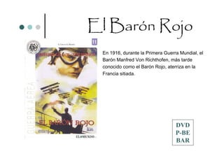 El Barón Rojo
                        En 1916, durante la Primera Guerra Mundial, el
                        Barón Manfred Von Richthofen, más tarde
                        conocido como el Barón Rojo, aterriza en la
                        Francia sitiada.




                                                         DVD
Productora: Idafilms                                     P-BE
                                                         BAR
 