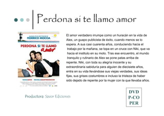 Perdona si te llamo amor
                        El amor verdadero irrumpe como un huracán en la vida de
                        Alex, un guapo publicista de éxito, cuando menos se lo
                        espera. A sus casi cuarenta años, conduciendo hacia el
                         trabajo por la mañana, se topa en un cruce con Niki, que va
                         hacia el instituto en su moto. Tras ese encuentro, el mundo
                         tranquilo y rutinario de Alex se pone patas arriba de
                        repente. Niki, con toda su alegría inocente y su
                        extraordinaria sabiduría para alguien de diecisiete años,
                        entra en su vida llevándose sus viejas verdades, sus ideas
                        fijas, sus grises costumbres e incluso la tristeza de haber
                        sido dejado de repente por la mujer con la que llevaba años.


                                                                    DVD
Productora: Savor Ediciones                                         P-CO
                                                                    PER
 