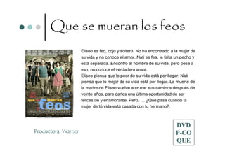 Que se mueran los feos
                     Eliseo es feo, cojo y soltero. No ha encontrado a la mujer de
                     su vida y no conoce el amor. Nati es fea, le falta un pecho y
                     está separada. Encontró al hombre de su vida, pero pese a
                     eso, no conoce el verdadero amor.
                     Eliseo piensa que lo peor de su vida está por llegar. Nati
                     piensa que lo mejor de su vida está por llegar. La muerte de
                     la madre de Eliseo vuelve a cruzar sus caminos después de
                     veinte años, para darles una última oportunidad de ser
                     felices de y enamorarse. Pero, … ¿Qué pasa cuando la
                     mujer de tú vida está casada con tu hermano?.



                                                                       DVD
Productora: Warner                                                     P-CO
                                                                       QUE
 