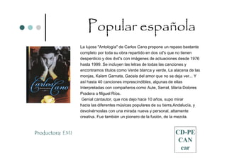 Popular española
                  La lujosa "Antología" de Carlos Cano propone un repaso bastante
                  completo por toda su obra repartido en dos cd's que no tienen
                  desperdicio y dos dvd's con imágenes de actuaciones desde 1976
                  hasta 1999. Se incluyen las letras de todas las canciones y
                  encontramos títulos como Verde blanca y verde, La alacena de las
                  monjas, Kalam Garnata, Gacela del amor que no se deja ver... Y
                  así hasta 40 canciones imprescindibles, algunas de ellas
                  Interpretadas con compañeros como Aute, Serrat, María Dolores
                  Pradera o Mguel Ríos.
                   Genial cantautor, que nos dejo hace 10 años, supo mirar
                  hacia las diferentes músicas populares de su tierra,Andalucía, y
                  devolvérnoslas con una mirada nueva y personal, altamente
                  creativa. Fue también un pionero de la fusión, de la mezcla.



Productora: EMI                                                     CD-PE
                                                                     CAN
                                                                      car
 