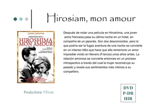 Hirosiam, mon amour
                     Después de rodar una película en Hiroshima, una joven
                      actriz francesa pasa su última noche en un hotel, en
                     compañía de un japonés. Son dos desconocidos, pero lo
                     que podría ser la fugaz aventura de una noche se convierte
                     en un intenso idilio que hace que ella rememore un amor
                     imposible vivido en Nevers (Francia) unos años antes. La
                     relación amorosa se convierte entonces en un proceso
                     introspectivo a través del cual la mujer reconstruye su
                     pasado y revela sus sentimientos más íntimos a su
                     compañero.




                                                                DVD
Productora: Filmax                                              P-DR
                                                                HIR
 