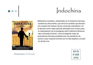 Indochina
                       Melodrama romántico, ambientado en la Indochina francesa
                        durante los años treinta, que narra los cambios que llevaron
                       a la creación de Vietnam de las ruinas del colonialismo. En
                       la elección como mejor película extranjera tuvo mucho peso
                        la interpretación de la prestigiosa actriz Catherine Deneuve,
                        aquí nominada al Oscar, como la elegante mujer de
                       ascendencia francesa propietaria de una plantación de
                       caucho cuyos mayores amores son su hija adoptiva y el país
                        en donde vive.




                                                                    DVD
Productora: El Mundo                                                P-DR
                                                                    IND
 