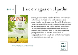 Luciérnagas en el jardín
                        Los Taylor componen el prototipo de familia americana con
                        éxito. Lisa, la matriarca, se ha graduado después de
                        pasar décadas criando a sus hijos. Su marido Charles es un
                         experimentado profesor en camino de convertirse en rector
                        de la universidad en la que trabaja. Michael, el hijo mayor,
                        es un famoso y prolífico escritor de novelas románticas,
                        mientras que su hermana Ryne ha sido aceptada en una
                        prestigiosa escuela de derecho. Pero cuando un
                        desgraciado accidente sacude a la familia la historia oculta
                        de sus relaciones saldrá a la luz.



                                                                    DVD
Productora: Savor Ediciones                                         P-DR
                                                                    LUC
 