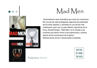 Mad Men
              Aclamadísima serie dramática que narra los comienzos
             De una de las más prestigiosas agencias de publicidad
             de los años sesenta, y centrada en uno de los más
             misteriosos, pero con un gran talento, ejecutivos de la
             firma, Donald Draper. "Mad Men" es la mirada a los
             hombres que dieron forma a las esperanzas y sueños
             diarios de los americanos de la época.
             Disfruta ahora de las 3 temporadas completas.




                                                    DVD
                                                    P-DR
Productora: Aurum                                   MAD
 