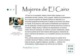 Mujeres de El Cairo
   El Cairo en la actualidad. Hebba y Karim están casados y son
  periodistas de éxito, jóvenes, ricos y guapos. Hebba es la presentadora
  de un popular programa de debates políticos en televisión y su
  tenacidad antigubernamental pone en peligro la promoción que desea
  su marido. Él la presiona y ella acaba prometiéndole que levantará el
  pie del acelerador. Decide ocuparse de historias femeninas. El éxito es
  inmediato. Hebba cautiva a millones de espectadores con hechos
  reales, llenos de sorpresas, de violencia, de giros inesperados, desde
  los barrios pobres de El Cairo hasta la alta burguesía, implicando de
  paso a miembros del Gobierno, en un torbellino sensual y de inventiva
  novelada.
  Pero ¿dónde acaba la política y dónde empieza la cuestión de la
  condición femenina? Hebba no tarda en descubrir un terreno minado a
  base de abusos, engaños religiosos, sexuales y… políticos. De
  entrevistadora, Hebba pasará a ser el tema de una historia.
                                                                    DVD
Productora: Cameo
                                                                    P-DR
                                                                    MUJ
 