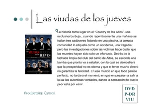 Las viudas de los jueves
                    La historia toma lugar en el “Country de los Altos”, una
                    exclusiva burbuja , cuando repentinamente una mañana se
                    hallan tres cadáveres flotando en una piscina, la cerrada
                    comunidad lo etiqueta como un accidente, una tragedia;
                    pero las investigaciones sobre las victimas hace dudar que
                    las muertes hayan sido solo un infortunio. Detrás de la
                    fachada limpia del club del barrio de Altos, se esconde una
                    bomba que pronto va a estallar, con la cual se demostrara
                    que la prosperidad no es eterna y que el tener mucho dinero
                    no garantiza la felicidad. En ese mundo en que todo parece
                    perfecto, no tardara el momento en que empezaran a salir a
                    la luz las autenticas verdades, dando la sensación de que lo
                    peor está por venir.
                                                                     DVD
Productora: Cameo                                                    P-DR
                                                                     VIU
 