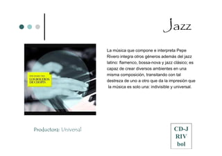Jazz
                        La música que compone e interpreta Pepe
                        Rivero integra otros géneros además del jazz
                        latino: flamenco, bossa-nova y jazz clásico; es
                        capaz de crear diversos ambientes en una
                        misma composición, transitando con tal
                        destreza de uno a otro que da la impresión que
                         la música es solo una: indivisible y universal.




Productora: Universal                                       CD-J
                                                            RIV
                                                             bol
 