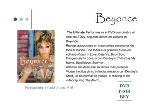 Beyonce
                        The Ultimate Performer es el DVD que celebra el
                       éxito de B’Day, segundo álbum en solitario de
                       Beyoncé.
                       Recoge actuaciones en importantes escenarios de
                       todo el mundo. Con todos sus grandes éxitos en
                       solitario (Crazy In Love, Deja Vu, Baby Boy,
                       Dangerously In Love) y con Destiny’s Child (Say My
                       Name, Bootilicious, Survivor,…).
                       Además nos descubre su faceta más personal.
                       Videos inéditos de su infancia, ensayos con Destiny’s
                       Child, un día normal de trabajo, el making of del
                       videoclip Ring The Alarm,…

Productora: World Music Artl                                 DVD
                                                             P-MR
                                                             BEY
 