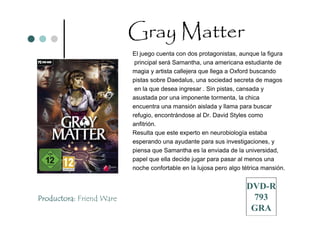 Gray Matter
                          El juego cuenta con dos protagonistas, aunque la figura
                           principal será Samantha, una americana estudiante de
                          magia y artista callejera que llega a Oxford buscando
                          pistas sobre Daedalus, una sociedad secreta de magos
                           en la que desea ingresar . Sin pistas, cansada y
                          asustada por una imponente tormenta, la chica
                          encuentra una mansión aislada y llama para buscar
                          refugio, encontrándose al Dr. David Styles como
                          anfitrión.
                          Resulta que este experto en neurobiología estaba
                          esperando una ayudante para sus investigaciones, y
                          piensa que Samantha es la enviada de la universidad,
                          papel que ella decide jugar para pasar al menos una
                          noche confortable en la lujosa pero algo tétrica mansión.


                                                                    DVD-R
Productora: Friend Ware                                              793
                                                                     GRA
 