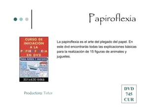 Papiroflexia

                    La papiroflexia es el arte del plegado del papel. En
                    este dvd encontrarás todas las explicaciones básicas
                    para la realización de 15 figuras de animales y
                    juguetes.




                                                               DVD
Productora: Tutor                                              745
                                                               CUR
 
