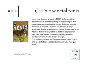 Guía esencial tenis
                     Ya es hora de mejorar nuestro TENIS de forma radical,
                     desarrollando nuestra técnica según las tecnologías más
                     modernas y comprendiendo el porqué de lo que vamos a
                     aprender. El programa examina las técnicas de juego
                     analizando detalladamente cada movimiento a cámara lenta.
                     Además de la técnica y la táctica, también se presentan
                     ejercicios para mejorar nuestra forma física y nuestro
                     condicionamiento mental de cara al juego.
                     Con este programa no sólo te convertirás en mejor jugador,
                     sino que disfrutarás practicando el tenis mucho más que
                     antes.



                                                                      DVD
Productora: Divisa                                                    796
                                                                      GUI
 