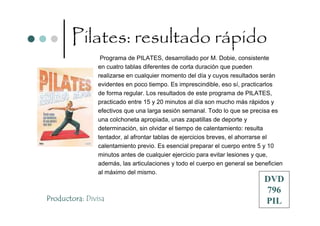 Pilates: resultado rápido
                 Programa de PILATES, desarrollado por M. Dobie, consistente
                en cuatro tablas diferentes de corta duración que pueden
                realizarse en cualquier momento del día y cuyos resultados serán
                evidentes en poco tiempo. Es imprescindible, eso sí, practicarlos
                de forma regular. Los resultados de este programa de PILATES,
                practicado entre 15 y 20 minutos al día son mucho más rápidos y
                efectivos que una larga sesión semanal. Todo lo que se precisa es
                una colchoneta apropiada, unas zapatillas de deporte y
                determinación, sin olvidar el tiempo de calentamiento: resulta
                tentador, al afrontar tablas de ejercicios breves, el ahorrarse el
                calentamiento previo. Es esencial preparar el cuerpo entre 5 y 10
                minutos antes de cualquier ejercicio para evitar lesiones y que,
                además, las articulaciones y todo el cuerpo en general se beneficien
                al máximo del mismo.
                                                                             DVD
                                                                             796
Productora: Divisa                                                           PIL
 