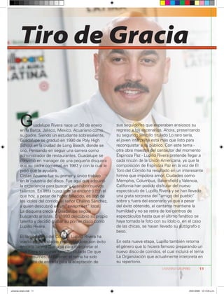 Tiro de Gracia


        G       uadalupe Rivera nace un 30 de enero
        en la Barca, Jalisco, Mexico. Acuariano como
                                                            sus seguidores que esperaban ansiosos su
                                                            regreso a los escenarios. Ahora, presentando
        su padre. Siendo un estudiante sobresaliente,       su segundo sencillo titulado Lo raro sería,
        Guadalupe se graduó en 1990 de Poly High            el joven intérprete está más que listo para
        School en la ciudad de Long Beach, donde se         reconquistar a su público. Con este tema -
        crió. Pensando en seguir una carrera como           otra obra maestra del cantautor del momento
        administrador de restaurantes, Guadalupe se         Espinoza Paz - Lupillo Rivera pretende llegar a
        convirtió en manager de una pequeña disquera        cada rincón de la Unión Americana, ya que la
        que su padre comenzó en 1987 y con la cual le
                                         ,                  composición de Espinoza Paz en la voz de El
        pidió que le ayudara.                               Toro del Corrido ha resultado en un interesante
        Cintas Acuario fue su primer y único trabajo        himno que impolora amor. Ciudades como
        en la industria del disco. Fue aquí que adquirió    Memphis, Columbus, Bakersfield y Valencia,
        la experiencia para buscar y descubrir nuevos       California han podido disfrutar del nuevo
        talentos. En esta búsqueda se encontró con el       espectáculo de Lupillo Rivera y se han llevado
        que hoy, a pesar de haber fallecido, es uno de      una grata sorpresa del “amigo del pueblo”
        los ídolos del corrido, el señor Chalino Sánchez,   sobre y fuera del escenario ya que a pesar
        a quien descubrió en un “swapmeet” local.           del éxito obtenido, el cantante mantiene la
        La disquera crecía y Guadalupe seguía               humildad y no se retira de los centros de
        buscando artistas. En 1993 descubrió su propio      espectáculos hasta que el último fanático se
        talento y decidió grabar su primer disco como       haya tomado la foto con su ídolo o, en el caso
        Lupillo Rivera.                                     de las chicas, se hayan llevado su autógrafo o
                                                            beso.
        El llamado Toro del Corrido, Lupillo Rivera ha
        vuelto a sus andadas presentándose con éxito        En esta nueva etapa, Lupillo también retoma
        en cada tarima que pisa para interpretar el         el género que lo hiciera famoso preparando un
        que fuera su primer sencillo titulado De que        nuevo disco de corridos, el cual incluirá el tema
        me presumes. Al parecer, el tema ha sido            La Organización que actualmente interpreta en
        su boleto de entrada para la aceptación de          su repertorio.
                                                                                     UNIVERSO GRUPERO        11




universo enero.indd 11                                                                              24/01/2009 12:14:05 p.m.
 
