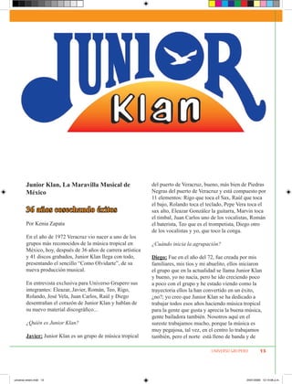 Junior Klan, La Maravilla Musical de                   del puerto de Veracruz, bueno, más bien de Piedras
        México                                                 Negras del puerto de Veracruz y está compuesto por
                                                               11 elementos: Rigo que toca el Sax, Raúl que toca
                                                               el bajo, Rolando toca el teclado, Pepe Vera toca el
        36 años cosechando éxitos                              sax alto, Eleazar González la guitarra, Marvin toca
                                                               el timbal, Juan Carlos uno de los vocalistas, Román
        Por Kenia Zapata                                       el baterista, Teo que es el trompetista, Diego otro
                                                               de los vocalistas y yo, que toco la conga.
        En el año de 1972 Veracruz vio nacer a uno de los
        grupos más reconocidos de la música tropical en        ¿Cuándo inicia la agrupación?
        México, hoy, después de 36 años de carrera artística
        y 41 discos grabados, Junior Klan llega con todo,      Diego: Fue en el año del 72, fue creada por mis
        presentando el sencillo “Como Olvidarte”, de su        familiares, mis tíos y mi abuelito, ellos iniciaron
        nueva producción musical.                              el grupo que en la actualidad se llama Junior Klan
                                                               y bueno, yo no nacía, pero he ido creciendo poco
        En entrevista exclusiva para Universo Grupero sus      a poco con el grupo y he estado viendo como la
        integrantes: Eleazar, Javier, Román, Teo, Rigo,        trayectoria ellos la han convertido en un éxito,
        Rolando, José Vela, Juan Carlos, Raúl y Diego          ¿no?; yo creo que Junior Klan se ha dedicado a
        desentrañan el corazón de Junior Klan y hablan de      trabajar todos esos años haciendo música tropical
        su nuevo material discográfico...                      para la gente que gusta y aprecia la buena música,
                                                               gente bailadora también. Nosotros aquí en el
        ¿Quién es Junior Klan?                                 sureste trabajamos mucho, porque la música es
                                                               muy pegajosa, tal vez, en el centro lo trabajamos
        Javier: Junior Klan es un grupo de música tropical     también, pero el norte está lleno de banda y de

                                                                                          UNIVERSO GRUPERO         13




universo enero.indd 13                                                                                    24/01/2009 12:14:06 p.m.
 