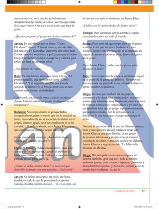 nuestra música, hace mucho ya hubiéramos              lo veo yo, ese sería el sinónimo de Junior Klan.
        desaparecido del medio artístico. Yo creo que cada
        disco que Junior Klan saca es un éxito que hace la    ¿Cuáles son las prioridades de Junior Klan?
        gente.
                                                              Román: Pues continuar con la carrera y seguir
        ¿Qué nos presenta el grupo en el disco número 42?     cosechando éxitos en todo el mundo.

        Javier: En este disco que se llama “Como              Javier: Pues para mí, que tengo años en el grupo,
        Olvidarte” vienen 12 temas nuevos, uno de ellos       tener un éxito que suene en Sudamérica o en
        del maestro Eli González, otro tema del señor Juan    Europa, no hay límites para esto si te empeñas en
        Carlos –nuestro vocalista-, y próximamente el señor   seguir el camino y lo haces bien, dentro del gusto
        Diego Fernández les dará la sorpresa y cantará para   de la gente.
        todos sus fans sus propias rolas.
                                                              Para Junior Klan, ¿cuáles son los pasos para
        ¿Hay planes de video?                                 alcanzar el éxito?

        Raúl: Ya está hecho, salió a la venta a la par del    Rigo: Yo creo que uno de ellos es continuar, seguir
        primer sencillo, que también se llama “Como           en el gusto de la gente, del público. Nosotros no
        Olvidarte”. Y el segundo sencillo que ya esta         nos sentimos un grupo de éxito, el éxito lo hace la
        sonando se llama: No te Pongas nervioso, es una       gente, nuestros seguidores.
        cumbia muy jocosa, desenfadada.
                                                              Diego: Yo creo que también en un grupo la
        Cambiando un poco de tema, ¿afectó en algo a          constancia y la disciplina –sobre todo-, nosotros
        Junior Klan la salida del grupo de algunos de sus     somos muy relajistas, muy bromistas, pero a la hora
        integrantes?                                          de trabajar somos muy responsables y yo creo que
                                                              eso también hace que el grupo siga manteniéndose,
        Rolando: Nostálgicamente sí, porque había             que sigamos unidos. Son la constancia y la
        compañerismo, pero yo siento que en lo musical no     disciplina lo que hace que el grupo mantenga el
        tanto, musicalmente no se escuchó el cambio en el     éxito.
        grupo, estamos igual, pero personalmente si se les
        extraña… Sí se les extraña, pero Junior Klan tiene    Durante la entrevista (en la que no faltaron bromas,
        que continuar su camino, seguir adelante.             risas y uno que otro chiste) pudimos notar que
                                                              Junior Klan es una gran familia, es un grupo
        En su trayectoria artística, ¿ha habido algún         de jóvenes talentosos y alegres con un camino
        evento que empañe su carrera?                         cosechado de éxitos y muchos sueños por delante.
                                                              Junior Klan es y seguirá siendo “La Maravilla
        Eleazar: Mmm… ¿Malos momentos?, pues sólo             Musical de México”.
        a veces en los escenarios, cuando el publico se
        emociona tanto con Juan Carlos y le avientan latas,   Diego: Mis compañeros son mis amigos y mi
        pero de ahí no pasa, je, je, je.                      familia también, ¿por qué no?, todo el tiempo
                                                              andamos juntos, convivimos, viajamos, comemos y
        ¿Cómo se define Junior Klan?, si tuvieran que         hasta dormimos juntos; y hasta ahí, porque ya no te
        describir al grupo con una palabra, ¿Cuál sería?      puedo decir lo demas.. je, je, je.

        Javier: Se define en alegría, en baile, en fiesta,
        rumba, en todo lo que la gente pueda expresar
        cuando escucha nuestra música… Sí, en alegría, así

                                                                                         UNIVERSO GRUPERO         17




universo enero.indd 17                                                                                   24/01/2009 12:15:10 p.m.
 
