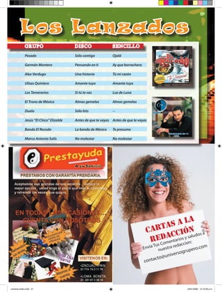 Lo s La nza d os
             GR UPO                      DISCO                 S E NCI L L O
             Pesado                      Sólo contigo          Ojalá

             Germán Montero              Pensando en ti        Ay que borrachera

             Alex Verdugo                Una historia          Tú mi razón

             Ulises Quintero             Amante tuyo           Amante tuyo

             Los Temerarios              Si tú te vas          Luz de Luna

             El Trono de México          Almas gemelas         Almas gemelas

             Duelo                       Sólo hits             --

             Jesús “El Chico” Elizalde   Antes de que te vayas Antes de que te vayas

             Banda El Recodo             La banda de México    Te presumo

             Marco Antonio Solís         No molestar           No molestar




                                                                                           S  A LA
                                                                                    C ARTA CIÓN s a
                                                                                         DACarios y sa:ludo
                                                                                     REComent accion
                                                                                       sTu        ed
                                                                                   Envia nuestra r            o.com
                                                                                                     rsogruper
                                                                                            @  unive
                                                                                         cto
                                                                                   conta
                                                                                           UNIVERSO GRUPERO        21




universo enero.indd 21                                                                                    24/01/2009 12:16:56 p.m.
 