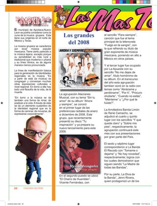 PA´QU E LO
            SEPAS ...
         El municipio de Apodaca,Nuevo
         Leon se podria considerar como la
         cuna de la musica grupera. Esta
         tiene sus origenes en el norte de
                                                   Los grandes                   el sencillo “Para siempre”,
                                                                                 canción que fue el tema
         Mexico y Texas.

         La música grupera se caracteriza
                                                    del 2008                     principal de la telenovela
                                                                                 “Fuego en la sangre”, con
         por tocar música popular                                                la que refrendo su titulo de
         mexicana. Tiene cierto parecido a                                       gran exponente de música
         la música tejana, excepto porque                                        mexicana, poniendo en alto a
         su sensibilidad es más rural y
         tradicional que moderna o urbana                                        México en otros países.
         y su línea rítmica, es de alguna
         manera menos pronunciada.                                               Y el tercer lugar fue ocupado
                                                                                 por La Apuesta con su
         La línea de manifestación básica
         para la generación de identidades                                       sencillo “No me dejes de
         regionales es la música. “Es                                            amar”, título homónimo de
         a partir de está (la música) se                                         su álbum. En el transcurso
         congregan y conversan muchas                                            del año esta agrupación
         otras expresiones culturales a
         nivel regional. En torno a ella hay                                     tambien sonó en la radio con
         todo una filosofía de la vida, de la                                    temas como “Abrázame y
         muerte.                                                                 perdóname”, “Por ti”, “Procuro
                                                La agrupación Alacranes
                                                                                 olvidarte”, “Cuando no estás”,
         “En torno a la música se da            Musical, con su tema “Sin tu
         también una forma de rimar, de                                          “Miénteme” y “¿Por qué te
                                                amor” de su álbum “Ahora
         poetizar a la vida. A través de esta                                    fuiste?”.
         se da un elemento sustantivo de
                                                y siempre”, se coronó
         la identidad regional que es la        en el primer lugar de las
                                                                                 La Arrolladora Banda Limón
         forma de caminar, de moverse, de       preferencias radiales de enero
         expresarse corporalmente”.                                              de René Camacho, se
                                                a diciembre de 2008. Este
                                                                                 adjudicó el cuarto y quinto
                                                grupo, que recientemente
                                                                                 lugar con los sencillos “Y que
                                                presentó su disco “Tu
                                                                                 quede claro” y “Sobre mis
                                                inspiración” y ya prepara su
                                                                                 pies”, respectivamente; la
                                                nuevo lanzamiento para este
                                                                                 agrupación continuará este
                                                2009.
                                                                                 mes con sus presentaciones
                                                                                 por gran parte del País.

                                                                                 El sexto y séptimo lugar
                                                                                 correspondieron a La Banda
                                                                                 El Recodo con “Tomame o
                                                                                 dejame” y “No hay novedad”,
                                                                                 respectivamente; logros con
                                                                                 los cuales demostraron que
                                                                                 siguen siendo “La Madre de
                                                                                 todas las Bandas”.

                                                                                 Por su parte, La Diva de
                                                En el segundo puesto se ubicó
                                                                                 la Banda”, Jenni Rivera,
                                                “El Charro de Huentitán”,
                                                                                 quien protagonizó un de los
                                                Vicente Fernández, con
        22           UNIVERSO GRUPERO




universo enero.indd 22                                                                                  24/01/2009 12:21:52 p.m.
 