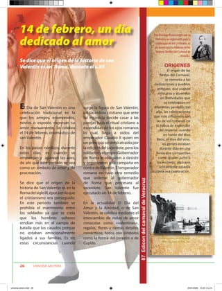 14 de febrero, un día                                                                                             Don Domingo Bureau logró que se

        dedicado al amor                                                                                                    formulara un reglamento para la
                                                                                                                            celebración de los Carnavales, es
                                                                                                                           ahí donde nace la tradición de los
                                                                                                                            famosos Desfiles del Carnaval de
                                                                                                                                                    Veracruz.
        Se dice que el origen de la historia de san
        Valentín es en Roma, durante el s.XII                                                                                       ORIGENES
                                                                                                                                     El origen de las
                                                                                                                               fiestas del Carnaval,
                                                                                                                                    se remonta a las
                                                                                                                          civilizaciones y pueblos
                                                                                                                             antiguos, que usaban
                                                                                                                             máscaras y atuendos
                                                                                                                                en festividades que
                                                                                                                                   se celebraban en
        E  l Día de San Valentín es una       surge la figura de San Valentín,                                            diferentes períodos del
                                                                                                                           año. las celebraciones
        celebración tradicional en la         un sacerdote cristiano que ante
        que los amigos, enamorados,           tal injusticia decide casar a las                                           que más influyeron son
                                                                                                                            las de los romanos en
        novios o esposos expresan su          parejas bajo el ritual cristiano a
                                                                                                                           la época de esplendor
        amor mutuamente. Se celebra           escondidas de los ojos romanos
                                                                                                                               del Imperio, cuando
        el 14 de febrero, onomástico de       lo cual, llega a oídos del                                                          en honor del dios
        san Valentín.                         emperador Claudio II quien en                                                 Baco, el dios del vino,
                                              un principio se sintió atraído por                                                 las gentes estaban
        En los países nórdicos, durante       la religión del sacerdote, pero los                                              durante días en una
        estos días, es cuando se              soldados y el propio Gobernador                                              fiesta que compartían
        emparejan y aparean las aves,         de Roma le obligaron a desistir                                                 como iguales junto a
        de ahí que este periodo se vea        y organizaron una campaña en                                                  los esclavos, algo que
        como un símbolo de amor y de          contra de Valentín. El emperador                                                 únicamente sucedía
        procreación.                          romano no tuvo otro remedio                                                durante esa celebración.
                                              que ordenar al gobernador
                                                                                    87 Edicon del carnaval de Veracruz




        Se dice que el origen de la           de Roma que procesara al
        historia de San Valentín es en la     sacerdote. San Valentín fue
        Roma del siglo III, época en la que   ejecutado un 14 de febrero.
        el cristianismo era perseguido.
        En este periodo también se            En la actualidad El Día del
        prohibía el matrimonio entre          Amor y la Amistad, o de San
        los soldados ya que se creía          Valentín, se celebra mediante el
        que los hombres solteros              intercambio de notas de amor
        rendían más en el campo de            conocidas como «valentines»,
        batalla que los casados porque        regalos, flores y demás detalles
        no estaban emocionalmente             románticos, todos con símbolos
        ligados a sus familias. Es en         como la forma del corazón o de                                                  Desfile maritimo en el Malecon
                                                                                                                                  Foto: Archivo del Edo. Ver.
        estas circunstancias cuando           Cupido.




        26           UNIVERSO GRUPERO




universo enero.indd 26                                                                                                                                    24/01/2009 12:22:13 p.m.
 