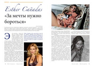 38 Bсе по-русски - Vse po russki Vse po russki - Bсе по-русски 39
Esther Cañadas
МОДА
Esther Cañadas se ha convertido en una de
las modelos españolas más famosas en el
mundo. La belleza alicantina ha desfilado en
numerosas pasarelas de París, Milán y Nueva
York y su rostro se ha asomado a las portadas
de las más prestigiosas revistas. El secreto de
su éxito es el amor a su trabajo y al mundo de
la moda.
«За мечты нужно
бороться»
Автор: Яна Коваль
В представлении многих обязательные атрибуты классической испанской внешности — это жгучие
карие глаза и черные,  как смоль, волосы.  Однако наша героиня – испанская супермодель и актриса Эстер
Каньядас (исп. Esther Cañadas) – обладательница светлых волос и прозрачно-голубых глаз. Но это ничуть не
умаляет ее колорита: пронзительный взгляд,  походка крадущейся кошки… Именно смесь нетрадиционной
испанской красоты и южного темперамента помогла ей сделать потрясающую модельную карьеру.
стер  родилась  1 марта  1977
года на южном побережье
Испании Коста-Бланка в городе
Аликанте. Кажется, что с
такими идеальными данными
и яркой внешностью у нее и
не могло быть иного пути, чем
модельный бизнес. На самом
же деле, изначально Эстер
собиралась связать свою жизнь с криминалистикой,
а о том, чтобы она стала моделью, мечтала ее мама.
Именно мама будущей супермодели сподвигла юную
дочь на участие в конкурсе красоты, на котором
четырнадцатилетняя Эстер одержала победу. И
механизм был запущен: ее фото украсило обложки
нескольких журналов, и она была выбрана для
представления своей страны на отборе моделей в
Южной Африке. По возвращении Эстер приняла
решение начать собственную жизнь и переехала в
Барселону, где она подписала свой первый контракт
с агентством «Take 2 Agency».
	 Спустя четыре года, Эстер перебралась в
Нью-Йорк. Испробовав там свои силы на модельном
поприще, она произвела настоящий фурор: за
рекордный срок в два дня она подписала контракты
с двадцатью дизайнерами. В 1997 году она приняла
участие в показах Mossimo, Atelier Versace, Vic-
toria’s Secret, Fifth Avenue, J. Crew, Saks  и снялась
для обложек испанских журналов  «Elle»,  «Vogue»,
итальянского варианта «Marie Claire», а также «Ma-
demoiselle», «Mondo Uomo».  Однако настоящую
популярность принесла ее работа с брендом  Don-
na Karan New York  (DKNY), после которой она
привлекла внимание самых именитых и популярных
модных домов и брендов.  Versace, Dolce  Gabbana,
Oscar de la Renta,  Giorgio Armani,  Valentino,  Given-
chy, Michael Kors, – вот только лишь некоторые из
них, которые захотели видеть Эстер лицом своих
новых коллекций.
	 Эстер Каньядас начала работать моделью без
большого энтузиазма, но затем увидела в модельном
бизнесе свое призвание.  «Вначале я выполняла
работу просто, чтобы попробовать что-то новое.
А потом я почувствовала, что это именно то, чем
я действительно хочу заниматься», – вспоминала
она в интервью каналу СNN в 1997 году. Добиться
высот на своем поприще ей помогли такие качества,
как амбициозность, упорство, решительность и
уверенность в себе.  «Я всегда принимаю решения
своим сердцем, делаю то, что хочу. Я хотела быть
моделью и знала, что стану ею, во что бы то ни
стало. За мечты нужно бороться, чтобы они стали
реальностью», — говорит она в интервью.
	 По ее словам, самое лучшее, что дал ей
модельный бизнес – это не слава и известность,
а возможность путешествовать и знакомиться с
интересными людьми. Кроме того, она очень любит
свою работу, а это дорогого стоит.  Больше всего
Эстер нравится вдохновлять дизайнеров и узнавать,
о чем они думают, когда создают новое платье, а
затем интерпретировать их стиль и задумку на
фотосъемке или модном шоу.  Перед показами ей
не надо настраивать себя каким-либо специальным
способом:  «Воодушевление приходит само собой,
ведь это так весело! Ты отлично выглядишь, на тебе
шикарное платье, ты уходишь и приходишь, словно
разыгрываешь на подиуме мини-спектакль, донося
до аудитории идею дизайнера», – поделилась она
с журналисткой модного канала после одного из
показов.
	 На светских раутах все привыкли видеть ее
в шикарных платьях haut couture. А в повседневной
жизни Эстер предпочитает мягкую, свободную
и удобную одежду.  «Я люблю мужскую одежду,
Э
 