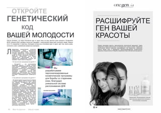 42 Bсе по-русски - Vse po russki Vse po russki - Bсе по-русски 43
(José María García Antón)
Научно доказано, что люди отличаются друг от друга лишь на одну десятую долю процента. Оставшиеся
99,9% процента ДНК человека полностью совпадает с генетическим кодом всех остальных людей. Именно
эти 0,1% определяют те факторы, благодаря которым мы отличаемся друг от друга: цвет глаз, группу крови,
склонность кожи к проявлению возрастных признаков.
аборатория молекулярной косметики
PRIMA-DERM после многолетних
исследований представляет уникальную
научную разработку, новое измерение
в сфере диагностики и антивозрастного
ухода за кожей: программу one.gen/0,1.
Президент лаборатории Хосе Мария
Гарсия Антон рассказывает об этом
невероятном изобретении, которое уже
называют кодом красоты будущего.
1. В чем состоит программа one.gen/0,1?
– Оne.gen/0,1 – это эксклюзивная
программа красоты, в основе который
лежит персонализированный подход. Цель
программы – замедлить естественные
процессы старения кожи, минимизировать
негативное влияние времени.
Благодаря выделению образца ДНК
пациента и тщательному его изучению
разрабатывается система ухода, которая
учитывает индивидуальные особенности
кожи.
2. Как работает программа one.gen/0,1?
– Во время первой консультации мы берем
у клиента образец ДНК из слюны. Затем
этот образец исследуется при помощи
эксклюзивной биоинформационной
программы, которая базируется на
новейших достижениях в области
антивозрастной генетики. Наша программа
уникальнатем,чтоонаединственнаявмире
изучает большую часть генов, вовлечённых
в процессы старения кожи. Исходя из
полученной информации, мы подбираем
индивидуальный косметический уход,
который учитывает особенности кожи
пациента. Эффективность наших средств
по уходу обусловлена также тем, что в
них содержится не менее 65% активных
веществ. Таким образом, курс состоит
из трех сеансов: во время первого мы
получаем информацию для анализа ДНК,
второй сеанс – трактовка результатов
анализа и согласование с пациентом
стратегии достижения целей, третий –
мониторинг результатов.
Мы
разрабатываем
персонализированные
косметические программы
для борьбы со старением
кожи, благодаря
уникальной системе
распознавания ДНК
	 ОТКРОЙТЕ
ГЕНЕТИЧЕСКИЙ
			 код
ВАШЕЙ МОЛОДОСТИ
Л
РАСШИФРУЙТЕ
ГЕН ВАШЕЙ
КРАСОТЫ
Первая программа красоты, вдохновленная генетической медициной. Новое
измерение в сфере диагностики и антивозрастного ухода за кожей. Подробный
генетический анализ позволяет расшифровать код возрастных изменений
именно вашей кожи и разработать персонализированные косметические
средства, которые помогут в борьбе со временем. Ваш собственный код красоты.
Примечание. Рекомендовано самыми
престижными дерматологическими и
эстетическими клиниками.
 