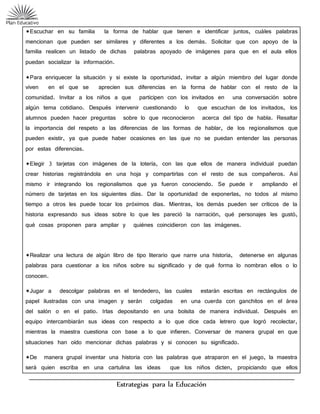 Estrategias para la Educación
*Escuchar en su familia la forma de hablar que tienen e identificar juntos, cuáles palabras
mencionan que pueden ser similares y diferentes a los demás. Solicitar que con apoyo de la
familia realicen un listado de dichas palabras apoyado de imágenes para que en el aula ellos
puedan socializar la información.
*Para enriquecer la situación y si existe la oportunidad, invitar a algún miembro del lugar donde
viven en el que se aprecien sus diferencias en la forma de hablar con el resto de la
comunidad. Invitar a los niños a que participen con los invitados en una conversación sobre
algún tema cotidiano. Después intervenir cuestionando lo que escuchan de los invitados, los
alumnos pueden hacer preguntas sobre lo que reconocieron acerca del tipo de habla. Resaltar
la importancia del respeto a las diferencias de las formas de hablar, de los regionalismos que
pueden existir, ya que puede haber ocasiones en las que no se puedan entender las personas
por estas diferencias.
*Elegir 3 tarjetas con imágenes de la lotería, con las que ellos de manera individual puedan
crear historias registrándola en una hoja y compartirlas con el resto de sus compañeros. Así
mismo ir integrando los regionalismos que ya fueron conociendo. Se puede ir ampliando el
número de tarjetas en los siguientes días. Dar la oportunidad de exponerlas, no todos al mismo
tiempo a otros les puede tocar los próximos días. Mientras, los demás pueden ser críticos de la
historia expresando sus ideas sobre lo que les pareció la narración, qué personajes les gustó,
qué cosas proponen para ampliar y quiénes coincidieron con las imágenes.
*Realizar una lectura de algún libro de tipo literario que narre una historia, detenerse en algunas
palabras para cuestionar a los niños sobre su significado y de qué forma lo nombran ellos o lo
conocen.
*Jugar a descolgar palabras en el tendedero, las cuales estarán escritas en rectángulos de
papel ilustradas con una imagen y serán colgadas en una cuerda con ganchitos en el área
del salón o en el patio. Irlas depositando en una bolsita de manera individual. Después en
equipo intercambiarán sus ideas con respecto a lo que dice cada letrero que logró recolectar,
mientras la maestra cuestiona con base a lo que infieren. Conversar de manera grupal en que
situaciones han oído mencionar dichas palabras y si conocen su significado.
*De manera grupal inventar una historia con las palabras que atraparon en el juego, la maestra
será quien escriba en una cartulina las ideas que los niños dicten, propiciando que ellos
 