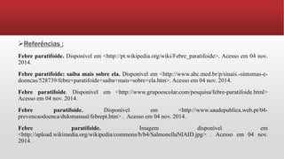 Referências :
Febre paratifoide. Disponível em <http://pt.wikipedia.org/wiki/Febre_paratifoide>. Acesso em 04 nov.
2014.
Febre paratifoide: saiba mais sobre ela. Disponível em <http://www.abc.med.br/p/sinais.-sintomas-e-
doencas/528739/febre+paratifoide+saiba+mais+sobre+ela.htm>. Acesso em 04 nov. 2014.
Febre paratifoide. Disponível em <http://www.grupoescolar.com/pesquisa/febre-paratifoide.html>
Acesso em 04 nov. 2014.
Febre paratifoide. Disponível em <http://www.saudepublica.web.pt/04-
prevencaodoenca/dtdomanual/febrept.htm> . Acesso em 04 nov. 2014.
Febre paratifoide. Imagem disponível em
<http://upload.wikimedia.org/wikipedia/commons/b/b4/SalmonellaNIAID.jpg> . Acesso em 04 nov.
2014.
 