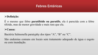 Febres Entéricas
Definição:
É o mesmo que febre paratifoide ou paratifo, ela é parecida com a febre
tifoide, mas de menor gravidade e mais rara que ela.
Causa:
Bactéria Salmonella paratyphy dos tipos “A”, “B” ou “C”.
São endemias comuns em locais sem tratamento adequado de água e esgoto
ou com inundação.
 