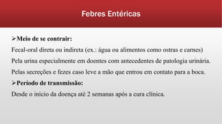 Febres Entéricas
Meio de se contrair:
Fecal-oral direta ou indireta (ex.: água ou alimentos como ostras e carnes)
Pela urina especialmente em doentes com antecedentes de patologia urinária.
Pelas secreções e fezes caso leve a mão que entrou em contato para a boca.
Período de transmissão:
Desde o início da doença até 2 semanas após a cura clínica.
 