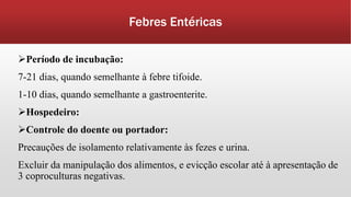Febres Entéricas
Período de incubação:
7-21 dias, quando semelhante à febre tifoide.
1-10 dias, quando semelhante a gastroenterite.
Hospedeiro:
Controle do doente ou portador:
Precauções de isolamento relativamente às fezes e urina.
Excluir da manipulação dos alimentos, e evicção escolar até à apresentação de
3 coproculturas negativas.
 