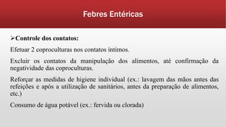 Febres Entéricas
Controle dos contatos:
Efetuar 2 coproculturas nos contatos íntimos.
Excluir os contatos da manipulação dos alimentos, até confirmação da
negatividade das coproculturas.
Reforçar as medidas de higiene individual (ex.: lavagem das mãos antes das
refeições e após a utilização de sanitários, antes da preparação de alimentos,
etc.)
Consumo de água potável (ex.: fervida ou clorada)
 