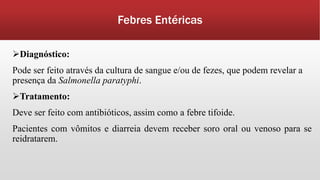 Febres Entéricas
Diagnóstico:
Pode ser feito através da cultura de sangue e/ou de fezes, que podem revelar a
presença da Salmonella paratyphi.
Tratamento:
Deve ser feito com antibióticos, assim como a febre tifoide.
Pacientes com vômitos e diarreia devem receber soro oral ou venoso para se
reidratarem.
 