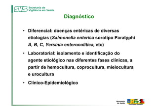 Diagnóstico

• Diferencial: doenças entéricas de diversas
  etiologias (Salmonella enterica sorotipo Paratyphi
  A, B, C, Yersinia enterocolitica, etc)
• Laboratorial: isolamento e identificação do
  agente etiológico nas diferentes fases clínicas, a
  partir de hemocultura, coprocultura, mielocultura
  e urocultura
• Clínico-Epidemiológico
 