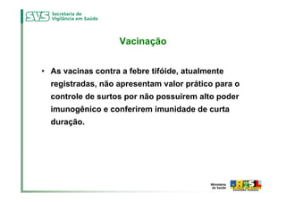 Vacinação


• As vacinas contra a febre tifóide, atualmente
  registradas, não apresentam valor prático para o
  controle de surtos por não possuírem alto poder
  imunogênico e conferirem imunidade de curta
  duração.
 