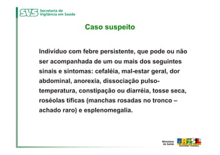 Caso suspeito


Indivíduo com febre persistente, que pode ou não
ser acompanhada de um ou mais dos seguintes
sinais e sintomas: cefaléia, mal-estar geral, dor
abdominal, anorexia, dissociação pulso-
temperatura, constipação ou diarréia, tosse seca,
roséolas tíficas (manchas rosadas no tronco –
achado raro) e esplenomegalia.
 