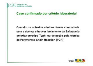Caso confirmado por critério laboratorial



Quando os achados clínicos forem compatíveis
com a doença e houver isolamento da Salmonella
enterica sorotipo Typhi ou detecção pela técnica
de Polymerase Chain Reaction (PCR)
 
