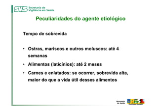 Peculiaridades do agente etiológico

Tempo de sobrevida


• Ostras, mariscos e outros moluscos: até 4
  semanas
• Alimentos (laticínios): até 2 meses
• Carnes e enlatados: se ocorrer, sobrevida alta,
  maior do que a vida útil desses alimentos
 