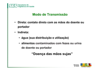 Modo de Transmissão

• Direta: contato direto com as mãos do doente ou
  portador
• Indireta:
   • água (sua distribuição e utilização)
   • alimentos contaminados com fezes ou urina
     de doente ou portador

              “Doença das mãos sujas”
 