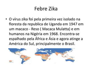 Febre Zika
• O vírus zika foi pela primeira vez isolado na
floresta da republica de Uganda em 1947 em
um macaco - Reso ( Macaca Mulatta) e em
humanos na Nigéria em 1968. Encontra-se
espalhado pela África e Ásia e agora atinge a
América do Sul, principalmente o Brasil.
 