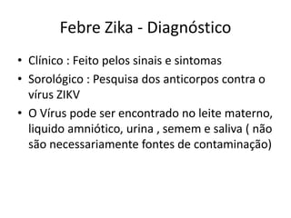 Febre Zika - Diagnóstico
• Clínico : Feito pelos sinais e sintomas
• Sorológico : Pesquisa dos anticorpos (IgM ,
IgG)contra o vírus ZIKV
• O Vírus pode ser encontrado no leite materno,
liquido amniótico, urina , semem e saliva ( não
são necessariamente fontes de contaminação)
 