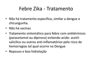 Febre Zika - Tratamento
• Não há tratamento especifico, similar a dengue e
chicungunya.
• Não há vacinas
• Tratamento sintomático para febre com antitérmicos
(paracetamol ou dipirona) evitando acido- acetil-
salicílico ou outros anti-inflamatórios pelo risco de
hemorragias tal qual ocorre na Dengue
• Repouso e boa hidratação
 
