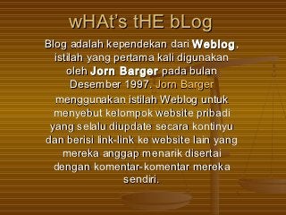 wHAt’s tHE bLog
Blog adalah kependekan dari Weblog ,
  istilah yang pertama kali digunakan
     oleh Jorn Barger pada bulan
       Desember 1997. Jorn Barger
  menggunakan istilah Weblog untuk
  menyebut kelompok website pribadi
 yang selalu diupdate secara kontinyu
dan berisi link-link ke website lain yang
    mereka anggap menarik disertai
  dengan komentar-komentar mereka
                  sendiri.
 