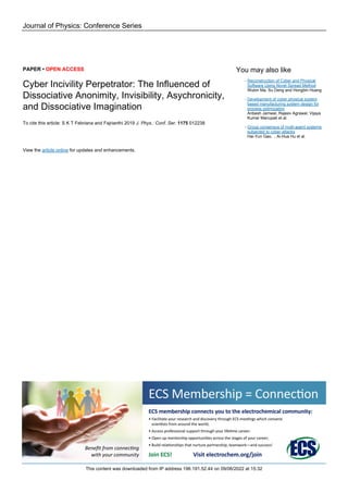 Journal of Physics: Conference Series
PAPER • OPEN ACCESS
Cyber Incivility Perpetrator: The Influenced of
Dissociative Anonimity, Invisibility, Asychronicity,
and Dissociative Imagination
To cite this article: S K T Febriana and Fajrianthi 2019 J. Phys.: Conf. Ser. 1175 012238
View the article online for updates and enhancements.
You may also like
Reconstruction of Cyber and Physical
Software Using Novel Spread Method
Wubin Ma, Su Deng and Hongbin Huang
-
Development of cyber physical system
based manufacturing system design for
process optimization
Anbesh Jamwal, Rajeev Agrawal, Vijaya
Kumar Manupati et al.
-
Group consensus of multi-agent systems
subjected to cyber-attacks
Hai-Yun Gao, , Ai-Hua Hu et al.
-
This content was downloaded from IP address 196.191.52.44 on 09/06/2022 at 15:32
 