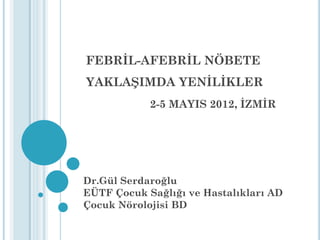 FEBRİL-AFEBRİL NÖBETE
YAKLAŞIMDA YENİLİKLER
2-5 MAYIS 2012, İZMİR
Dr.Gül Serdaroğlu
EÜTF Çocuk Sağlığı ve Hastalıkları AD
Çocuk Nörolojisi BD
 