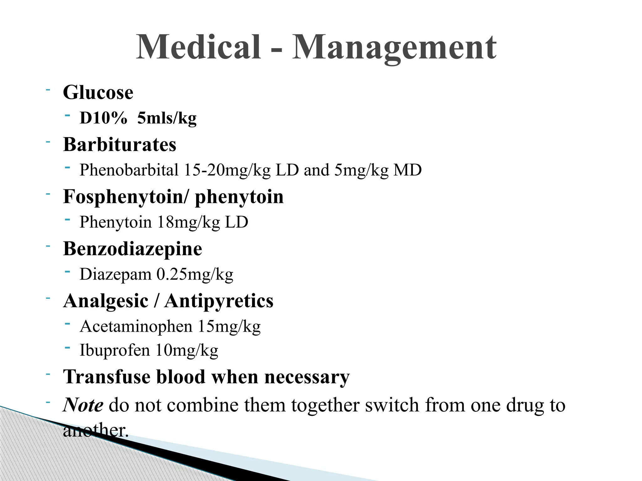 - Glucose
- D10% 5mls/kg
- Barbiturates
- Phenobarbital 15-20mg/kg LD and 5mg/kg MD
- Fosphenytoin/ phenytoin
- Phenytoin 18mg/kg LD
- Benzodiazepine
- Diazepam 0.25mg/kg
- Analgesic / Antipyretics
- Acetaminophen 15mg/kg
- Ibuprofen 10mg/kg
- Transfuse blood when necessary
- Note do not combine them together switch from one drug to
another.
Medical - Management
 