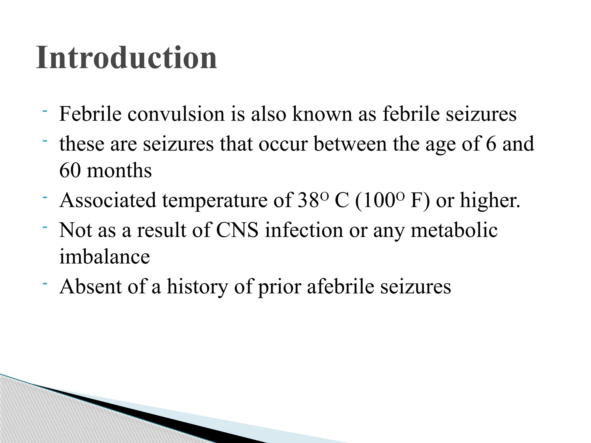 - Febrile convulsion is also known as febrile seizures
- these are seizures that occur between the age of 6 and
60 months
- Associated temperature of 38O
C (100O
F) or higher.
- Not as a result of CNS infection or any metabolic
imbalance
- Absent of a history of prior afebrile seizures
Introduction
 