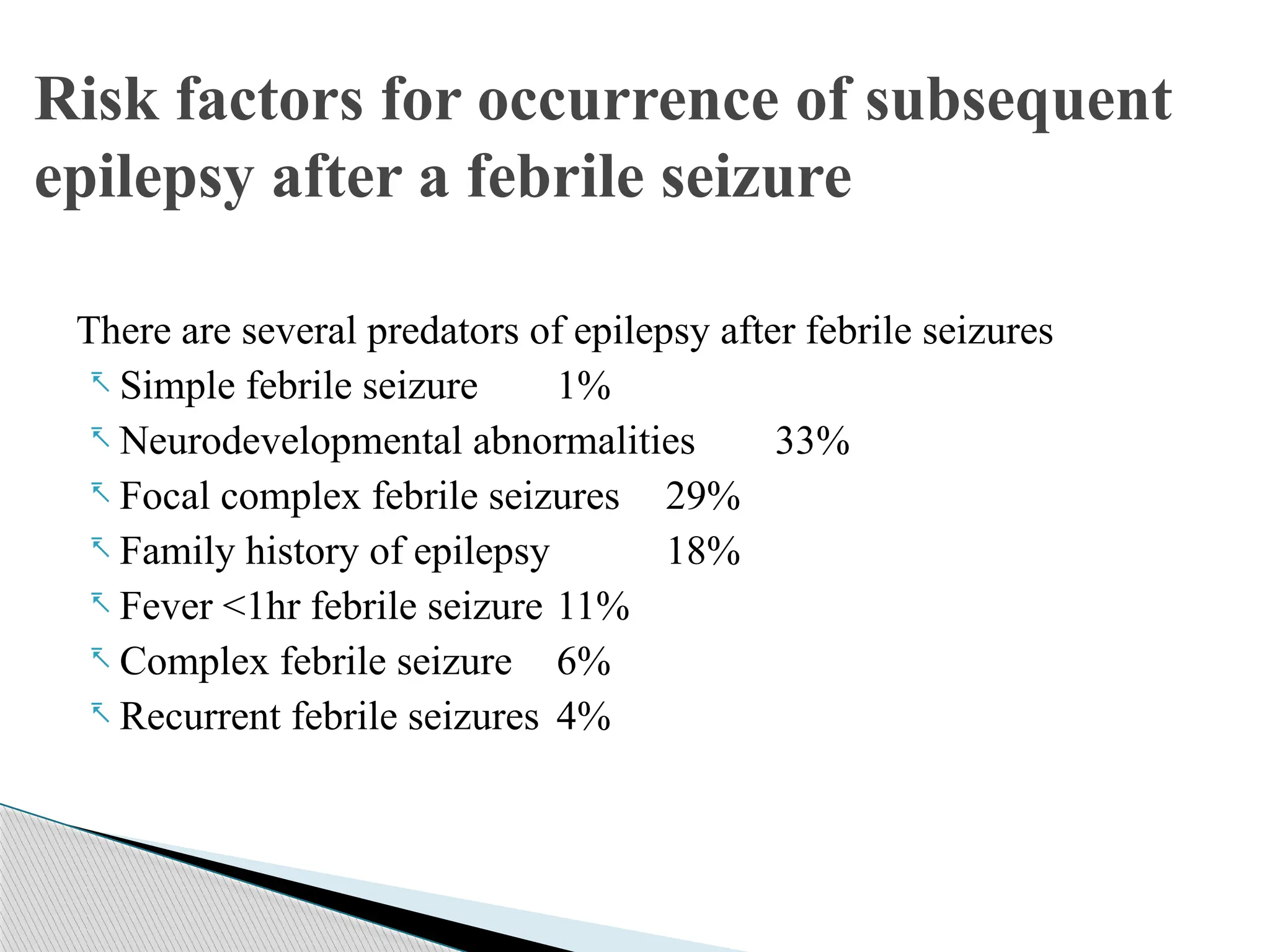 There are several predators of epilepsy after febrile seizures
- Simple febrile seizure 1%
- Neurodevelopmental abnormalities 33%
- Focal complex febrile seizures 29%
- Family history of epilepsy 18%
- Fever <1hr febrile seizure 11%
- Complex febrile seizure 6%
- Recurrent febrile seizures 4%
Risk factors for occurrence of subsequent
epilepsy after a febrile seizure
 