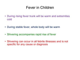 Fever in Children
• During rising fever trunk will be warm and extremities
cold
• During stable fever, whole body will be warm
• Shivering accompanies rapid rise of fever
• Shivering can occur in all febrile illnesses and is not
specific for any cause or diagnosis
 