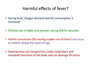 Harmful effects of fever?
• During fever, Oxygen demand and O2 consumption is
increased
• Children are irritable and anorexic during febrile episodes
• Febrile convulsions (fits during sudden rise of fever) can occur
in children below five years of age
• Hyperpyrexia can compromise cardio-respiratory and
metabolic functions of the body and can damage the brain
 