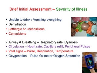Brief Initial Assessment – Severity of Illness
• Unable to drink / Vomiting everything
• Dehydration
• Lethargic or unconscious
• Convulsions
• Airway & Breathing – Respiratory rate, Cyanosis
• Circulation – Heart rate, Capillary refill, Peripheral Pulses
• Vital signs – Pulse, Respiration, Temperature
• Oxygenation – Pulse Oximeter Oxygen Saturation
 